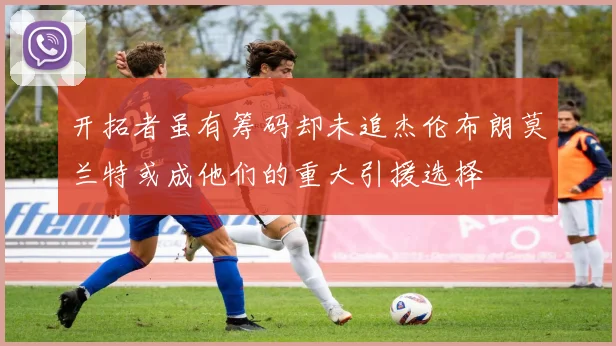 开拓者虽有筹码却未追杰伦布朗莫兰特或成他们的重大引援选择