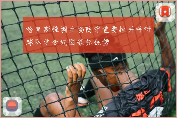 哈里斯强调主场防守重要性并呼吁球队学会巩固领先优势
