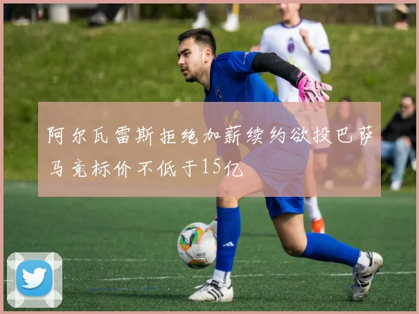 阿尔瓦雷斯拒绝加薪续约欲投巴萨马竞标价不低于15亿