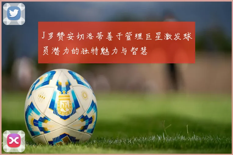 J罗赞安切洛蒂善于管理巨星激发球员潜力的独特魅力与智慧