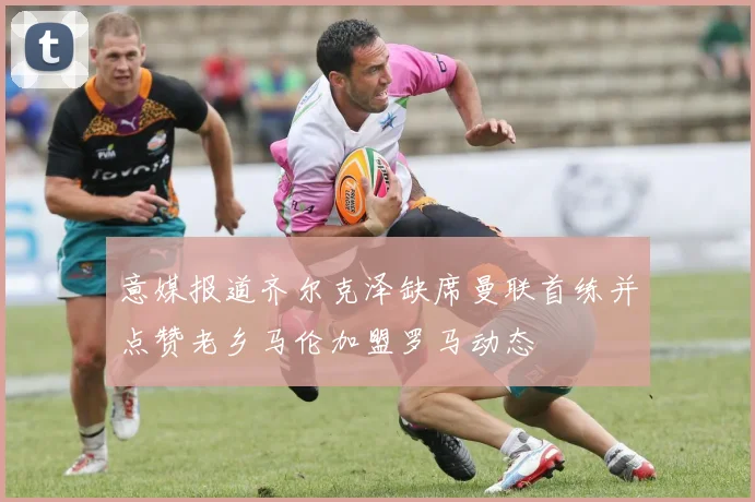 意媒报道齐尔克泽缺席曼联首练并点赞老乡马伦加盟罗马动态
