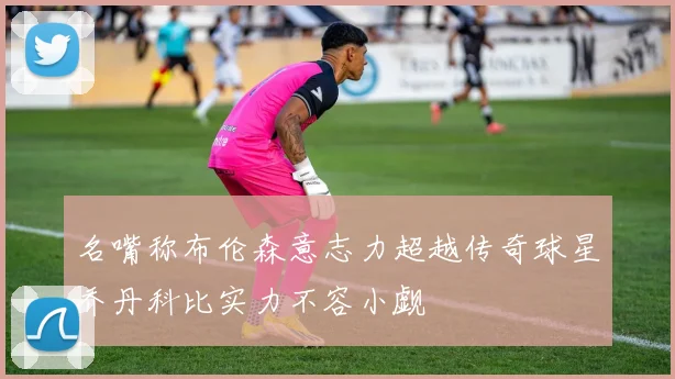 名嘴称布伦森意志力超越传奇球星乔丹科比实力不容小觑