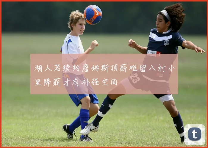 湖人若续约詹姆斯顶薪难留八村小里降薪才有补强空间