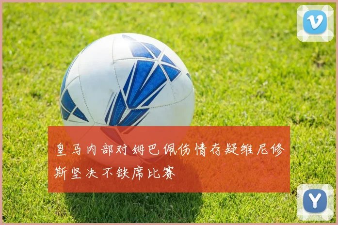 皇马内部对姆巴佩伤情存疑维尼修斯坚决不缺席比赛