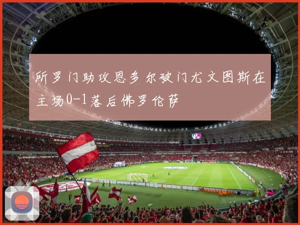 所罗门助攻恩多尔破门尤文图斯在主场0-1落后佛罗伦萨