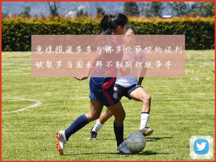 意媒报道多多与佛罗伦萨续约谈判破裂罗马国米那不勒斯积极争夺