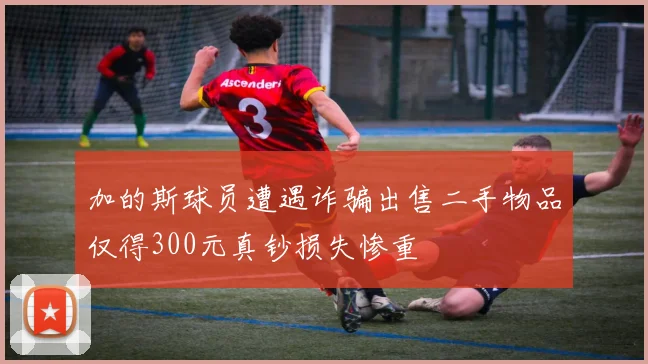 加的斯球员遭遇诈骗出售二手物品仅得300元真钞损失惨重