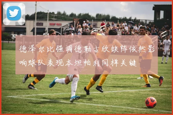 德泽尔比强调德勒古欣缺阵依然影响球队表现本坦帕利同样关键