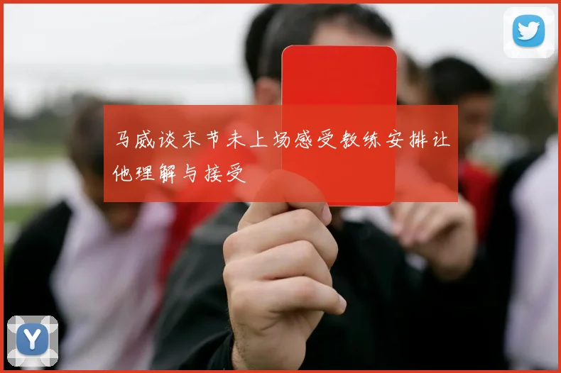马威谈末节未上场感受教练安排让他理解与接受