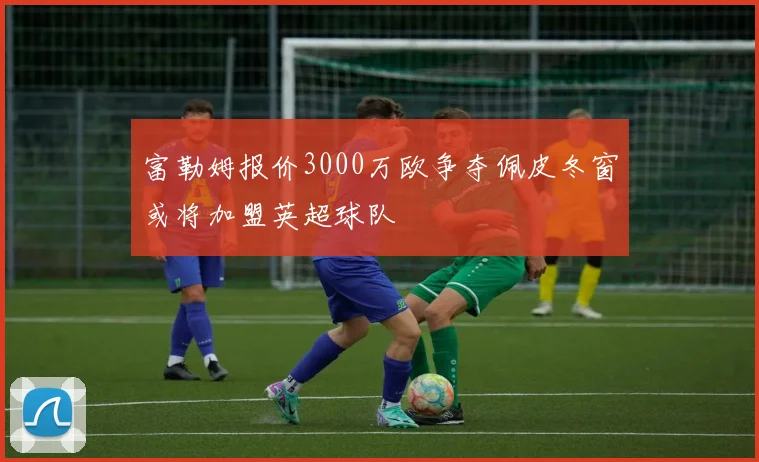 富勒姆报价3000万欧争夺佩皮冬窗或将加盟英超球队