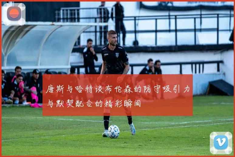 唐斯与哈特谈布伦森的防守吸引力与默契配合的精彩瞬间