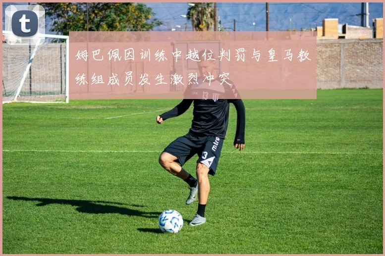 姆巴佩因训练中越位判罚与皇马教练组成员发生激烈冲突